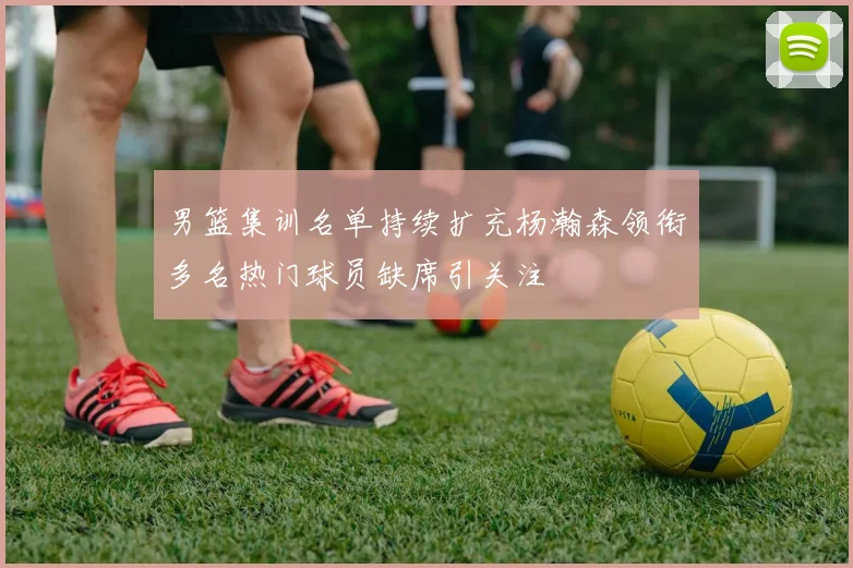 男篮集训名单持续扩充杨瀚森领衔多名热门球员缺席引关注