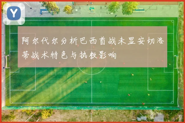 阿尔代尔分析巴西首战未显安切洛蒂战术特色与执教影响