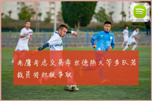 老鹰考虑交易希尔德热火等多队若裁员将积极争取