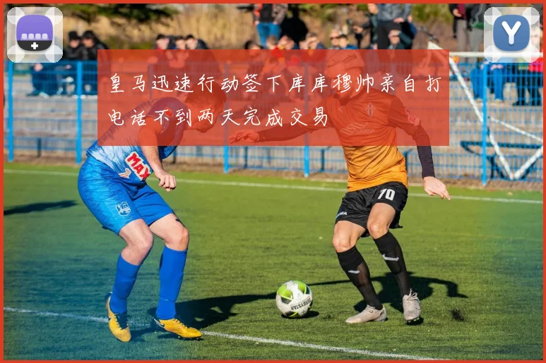 皇马迅速行动签下库库穆帅亲自打电话不到两天完成交易