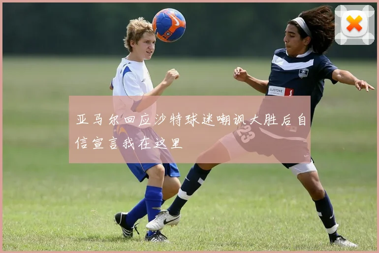 亚马尔回应沙特球迷嘲讽大胜后自信宣言我在这里
