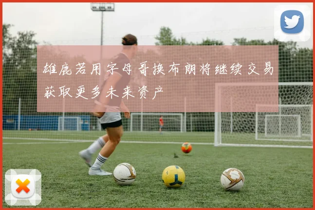 雄鹿若用字母哥换布朗将继续交易获取更多未来资产