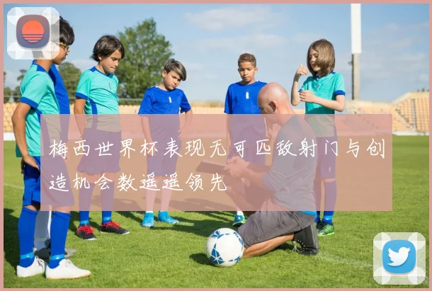 梅西世界杯表现无可匹敌射门与创造机会数遥遥领先
