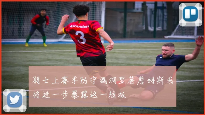骑士上赛季防守漏洞显著詹姆斯或将进一步暴露这一短板
