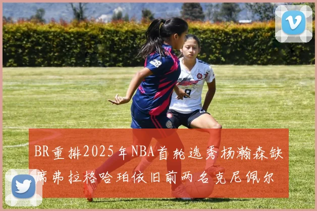 BR重排2025年NBA首轮选秀杨瀚森缺席弗拉格哈珀依旧前两名克尼佩尔锁定探花位