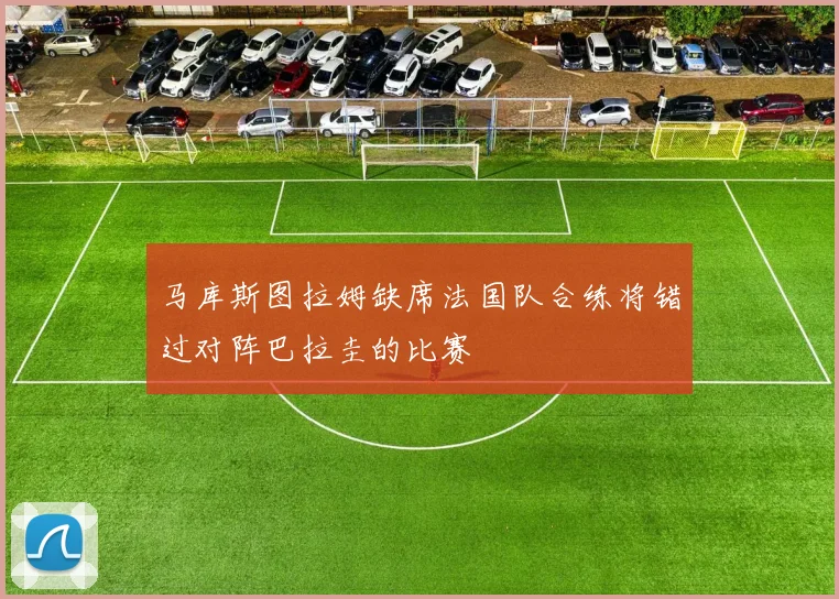 马库斯图拉姆缺席法国队合练将错过对阵巴拉圭的比赛