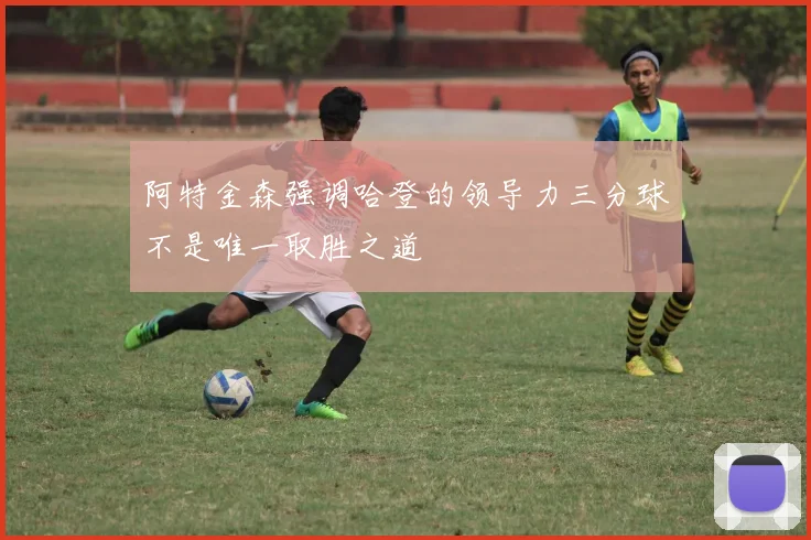 阿特金森强调哈登的领导力三分球不是唯一取胜之道