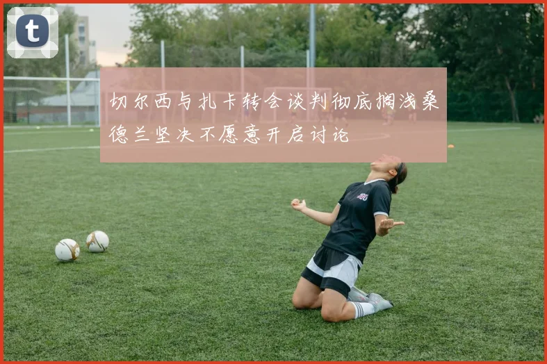 切尔西与扎卡转会谈判彻底搁浅桑德兰坚决不愿意开启讨论
